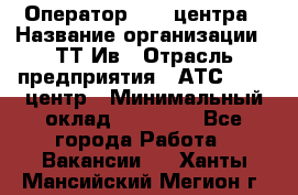 Оператор Call-центра › Название организации ­ ТТ-Ив › Отрасль предприятия ­ АТС, call-центр › Минимальный оклад ­ 30 000 - Все города Работа » Вакансии   . Ханты-Мансийский,Мегион г.